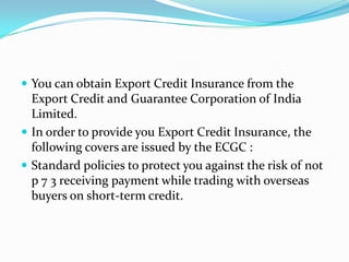  You can obtain Export Credit Insurance from the

Export Credit and Guarantee Corporation of India
Limited.
 In order to provide you Export Credit Insurance, the
following covers are issued by the ECGC :
 Standard policies to protect you against the risk of not
p 7 3 receiving payment while trading with overseas
buyers on short-term credit.

 