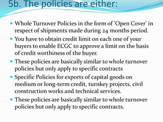 5b. The policies are either:
 Whole Turnover Policies in the form of 'Open Cover' in







respect of shipments made during 24 months period.
You have to obtain credit limit on each one of your
buyers to enable ECGC to approve a limit on the basis
of credit worthiness of the buyer.
These policies are basically similar to whole turnover
policies but only apply to specific contracts
Specific Policies for exports of capital goods on
medium or long-term credit, turnkey projects, civil
construction works and technical services.
These policies are basically similar to whole turnover
policies but only apply to specific contracts.

 