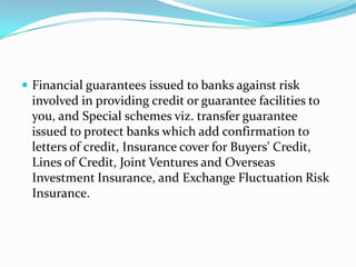  Financial guarantees issued to banks against risk

involved in providing credit or guarantee facilities to
you, and Special schemes viz. transfer guarantee
issued to protect banks which add confirmation to
letters of credit, Insurance cover for Buyers' Credit,
Lines of Credit, Joint Ventures and Overseas
Investment Insurance, and Exchange Fluctuation Risk
Insurance.

 
