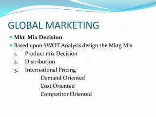 GLOBAL MARKETING
 Mkt Mix Decision
 Based upon SWOT Analysis design the Mktg Mix

1.
2.
3.

Product mix Decision
Distribution
International Pricing
Demand Oriented
Cost Oriented
Competitor Oriented

 