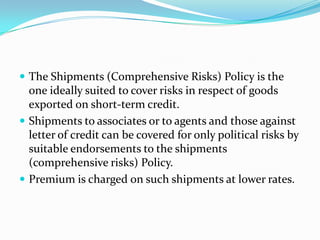  The Shipments (Comprehensive Risks) Policy is the

one ideally suited to cover risks in respect of goods
exported on short-term credit.
 Shipments to associates or to agents and those against
letter of credit can be covered for only political risks by
suitable endorsements to the shipments
(comprehensive risks) Policy.
 Premium is charged on such shipments at lower rates.

 
