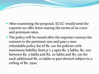  After examining the proposal, ECGC would send the

exporter an offer letter stating the terms of its cover
and premium rates.
 The policy will be issued after the exporter conveys his
consent to the premium rate and pays a nonrefundable policy fee of Rs. 100 for policies with
maximum liability limit p 7 3 upto Rs. 5 lakhs; Rs. 200
between Rs. 5 lakhs and Rs. 20 lakhs and Rs. 100 for
each additional Rs. 10 lakhs or part thereof subject to a
ceiling of Rs. 2500.

 