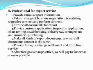 6. Professional for export service
 1.Provide various export information.
2.Take in charge of business negotiation, translating,
sign sales contract and perform contract.
3.Provide all documents for export.
4.Provide customs application, inspection application,
chart renting, space booking, delivery way arrangement
and insurance purchasing.
5.Make all kinds of export documents, to ensure all
documents content is the same.
6.Provide foreign exchange settlement and tax refund
service.
7.After foreign exchange settled, we will pay to factory as
soon as possible.

 