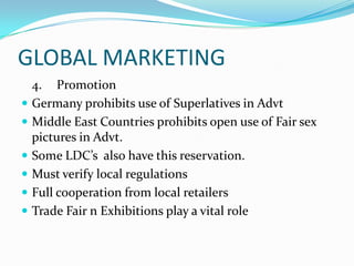 GLOBAL MARKETING









4. Promotion
Germany prohibits use of Superlatives in Advt
Middle East Countries prohibits open use of Fair sex
pictures in Advt.
Some LDC’s also have this reservation.
Must verify local regulations
Full cooperation from local retailers
Trade Fair n Exhibitions play a vital role

 