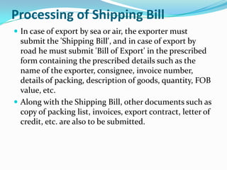 Processing of Shipping Bill
 In case of export by sea or air, the exporter must

submit the 'Shipping Bill', and in case of export by
road he must submit 'Bill of Export' in the prescribed
form containing the prescribed details such as the
name of the exporter, consignee, invoice number,
details of packing, description of goods, quantity, FOB
value, etc.
 Along with the Shipping Bill, other documents such as
copy of packing list, invoices, export contract, letter of
credit, etc. are also to be submitted.

 