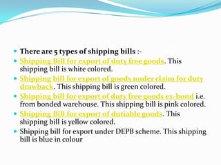  There are 5 types of shipping bills : Shipping Bill for export of duty free goods. This







shipping bill is white colored.
Shipping bill for export of goods under claim for duty
drawback. This shipping bill is green colored.
Shipping bill for export of duty free goods ex-bond i.e.
from bonded warehouse. This shipping bill is pink colored.
Shipping Bill for export of dutiable goods. This
shipping bill is yellow colored.
Shipping bill for export under DEPB scheme. This shipping
bill is blue in colour

 