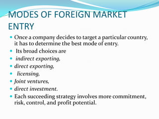 MODES OF FOREIGN MARKET
ENTRY
 Once a company decides to target a particular country,








it has to determine the best mode of entry.
Its broad choices are
indirect exporting,
direct exporting,
licensing,
Joint ventures,
direct investment.
Each succeeding strategy involves more commitment,
risk, control, and profit potential.

 