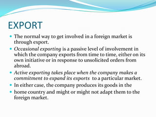 EXPORT
 The normal way to get involved in a foreign market is






through export.
Occasional exporting is a passive level of involvement in
which the company exports from time to time, either on its
own initiative or in response to unsolicited orders from
abroad.
Active exporting takes place when the company makes a
commitment to expand its exports to a particular market.
In either case, the company produces its goods in the
home country and might or might not adapt them to the
foreign market.

 