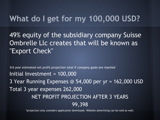 What do I get for my 100,000 USD?
49% equity of the subsidiary company Suisse
Ombrelle Llc creates that will be known as
"Export Check"
3rd year estimated net profit projection total if company goals are reached
Initial Investment = 100,000
3 Year Running Expenses @ 54,000 per yr = 162,000 USD
Total 3 year expenses 262,000
NET PROFIT PROJECTION AFTER 3 YEARS
99,398
*projection only considers application downloads. Website advertising can be sold as well.
 