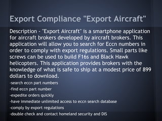 Export Compliance "Export Aircraft"
Description - "Export Aircraft" is a smartphone application
for aircraft brokers developed by aircraft brokers. This
application will allow you to search for Eccn numbers in
order to comply with export regulations. Small parts like
screws can be used to build F16s and Black Hawk
helicopters. This application provides brokers with the
knowledge of what is safe to ship at a modest price of 899
dollars to download.
-search eccn part numbers
-find eccn part number
-expedite orders quickly
-have immediate unlimited access to eccn search database
-comply by export regulations
-double check and contact homeland security and DIS
 