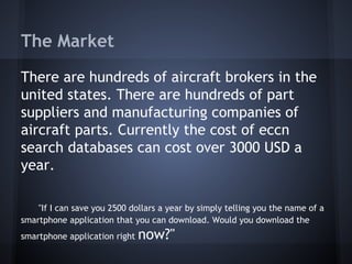The Market
There are hundreds of aircraft brokers in the
united states. There are hundreds of part
suppliers and manufacturing companies of
aircraft parts. Currently the cost of eccn
search databases can cost over 3000 USD a
year.
"If I can save you 2500 dollars a year by simply telling you the name of a
smartphone application that you can download. Would you download the
smartphone application right now?"
 