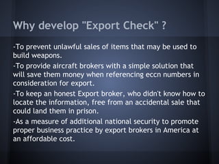 Why develop "Export Check" ?
-To prevent unlawful sales of items that may be used to
build weapons.
-To provide aircraft brokers with a simple solution that
will save them money when referencing eccn numbers in
consideration for export.
-To keep an honest Export broker, who didn't know how to
locate the information, free from an accidental sale that
could land them in prison.
-As a measure of additional national security to promote
proper business practice by export brokers in America at
an affordable cost.
 