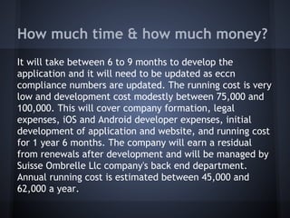 How much time & how much money?
It will take between 6 to 9 months to develop the
application and it will need to be updated as eccn
compliance numbers are updated. The running cost is very
low and development cost modestly between 75,000 and
100,000. This will cover company formation, legal
expenses, iOS and Android developer expenses, initial
development of application and website, and running cost
for 1 year 6 months. The company will earn a residual
from renewals after development and will be managed by
Suisse Ombrelle Llc company's back end department.
Annual running cost is estimated between 45,000 and
62,000 a year.
 