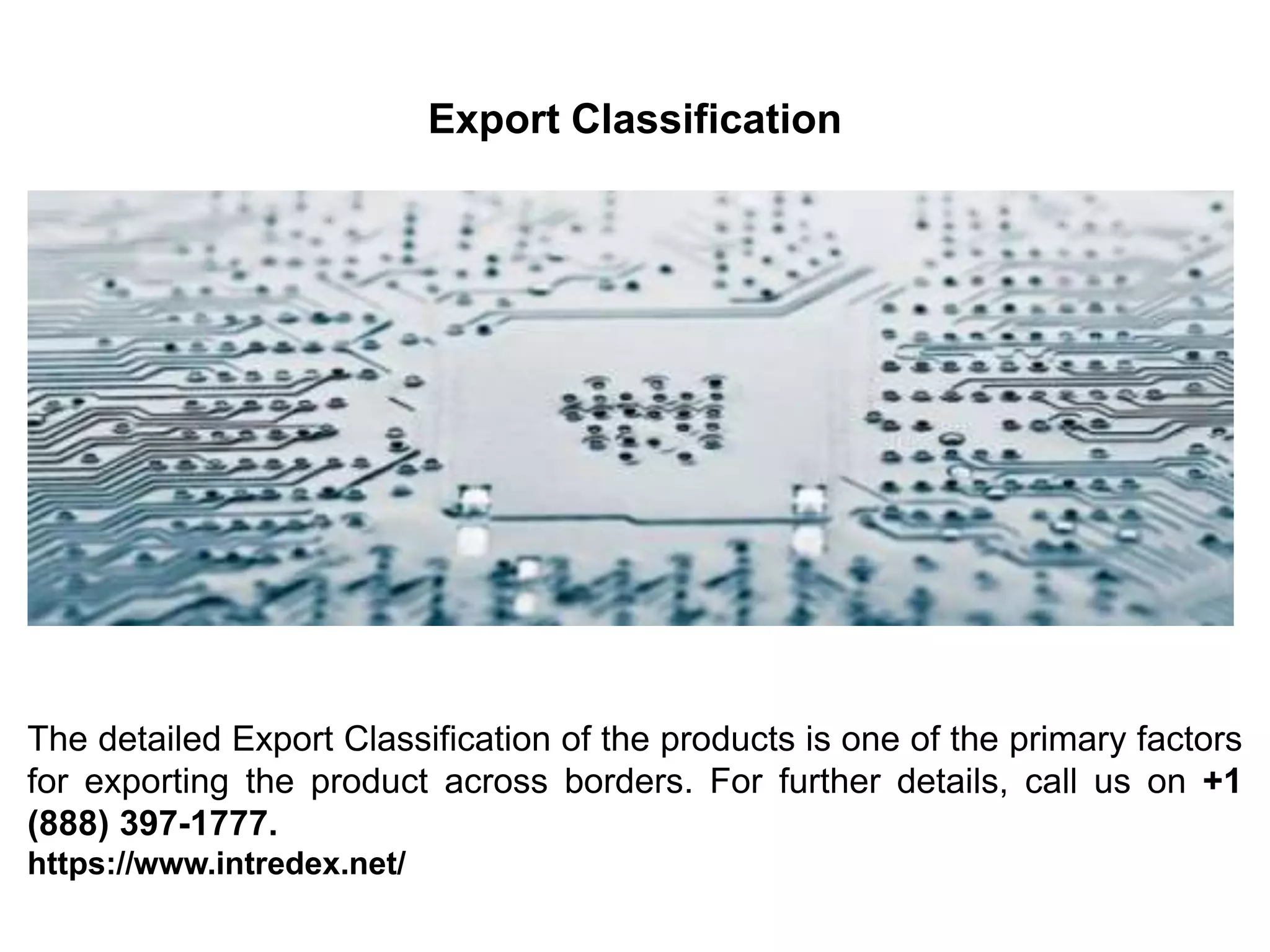 Export Classification
The detailed Export Classification of the products is one of the primary factors
for exporting the product across borders. For further details, call us on +1
(888) 397-1777.
https://www.intredex.net/