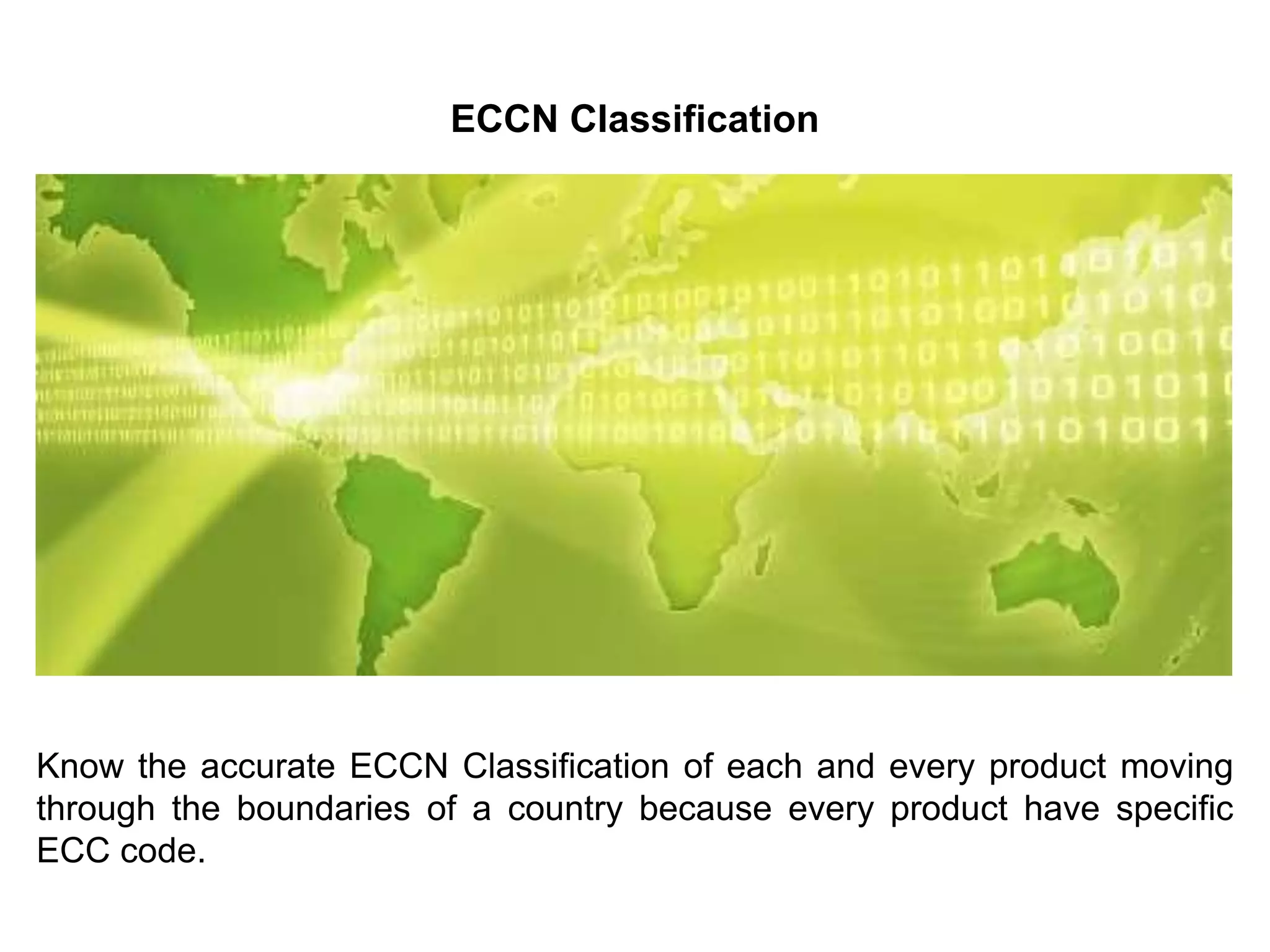 ECCN Classification
Know the accurate ECCN Classification of each and every product moving
through the boundaries of a country because every product have specific
ECC code.