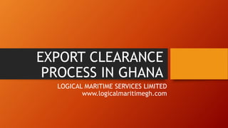 EXPORT CLEARANCE
PROCESS IN GHANA
LOGICAL MARITIME SERVICES LIMITED
www.logicalmaritimegh.com
 