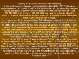 Applying for a License and Application Processing  If an export license is required, you must prepare a Form BXA-748P, "Mulipurpose Application Form," and submit it to BXA. The form can be used for requesting an export license, reexports, or commodity classifications. You may request forms by fax at 202-219-9179 or by phone on 202-482-3332. You must be certain to follow the instructions on the form carefully. In some instances, technical brochures and support documentation must also be included.  In reviewing specific license applications, BXA will conduct a complete analysis of the license application along with all documentation submitted in support of the application. In addition to reviewing the item and end use, BXA will consider the reliability of each party to the transaction and review any available intelligence information. To the maximum extent possible, BXA will make licensing decisions without referral of license applications to other agencies; however, BXA may consult with other U.S. departments and agencies regarding any license application. Further information concerning the review policy for various controls is contained in parts 742 and 750.  You may contact BXA for status of your pending certification request, advisory opinion, or license application. For advisory opinion requests, telephone 202-482-4905 or send a fax to 202-219-9179. For license applications and classification requests, telephone BXA's System for Tracking Export License Applications (STELA) at 202-482-2752. STELA is an automated voice response system that, upon request via any standard touch-tone telephone, will provide you with up-to-the-minute status on any license application pending at BXA. Requests for status may be made only by the applicant or the applicant's agent. 