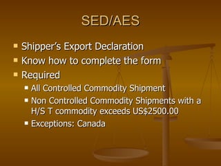 SED/AES Shipper’s Export Declaration Know how to complete the form Required All Controlled Commodity Shipment Non Controlled Commodity Shipments with a H/S T commodity exceeds US$2500.00 Exceptions: Canada 