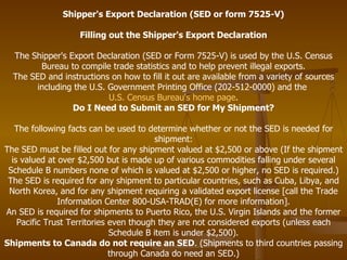 Shipper's Export Declaration (SED or form 7525-V) Filling out the Shipper's Export Declaration The Shipper's Export Declaration (SED or Form 7525-V) is used by the U.S. Census Bureau to compile trade statistics and to help prevent illegal exports. The SED and instructions on how to fill it out are available from a variety of sources including the U.S. Government Printing Office (202-512-0000) and the  U.S. Census Bureau's home page . Do I Need to Submit an SED for My Shipment? The following facts can be used to determine whether or not the SED is needed for shipment: The SED must be filled out for any shipment valued at $2,500 or above (If the shipment is valued at over $2,500 but is made up of various commodities falling under several Schedule B numbers none of which is valued at $2,500 or higher, no SED is required.) The SED is required for any shipment to particular countries, such as Cuba, Libya, and North Korea, and for any shipment requiring a validated export license [call the Trade Information Center 800-USA-TRAD(E) for more information]. An SED is required for shipments to Puerto Rico, the U.S. Virgin Islands and the former Pacific Trust Territories even though they are not considered exports (unless each Schedule B item is under $2,500). Shipments to Canada do not require an SED . (Shipments to third countries passing through Canada do need an SED.) 