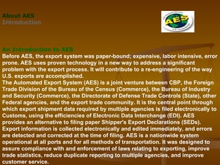 About AES Introduction       An Introduction to AES Before AES, the export system was paper-bound; expensive, labor intensive, error prone. AES uses proven technology in a new way to address a significant problem with the export process. It will contribute to a re-engineering of the way U.S. exports are accomplished.  The Automated Export System (AES) is a joint venture between CBP, the Foreign Trade Division of the Bureau of the Census (Commerce), the Bureau of Industry and Security (Commerce), the Directorate of Defense Trade Controls (State), other Federal agencies, and the export trade community. It is the central point through which export shipment data required by multiple agencies is filed electronically to Customs, using the efficiencies of Electronic Data Interchange (EDI). AES provides an alternative to filing paper Shipper's Export Declarations (SEDs). Export information is collected electronically and edited immediately, and errors are detected and corrected at the time of filing. AES is a nationwide system operational at all ports and for all methods of transportation. It was designed to assure compliance with and enforcement of laws relating to exporting, improve trade statistics, reduce duplicate reporting to multiple agencies, and improve customer service.                 
