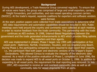 Background During AES development, a Trade Resource Group convened regularly. To ensure that all voices were heard, the group was comprised of large and small exporters, carriers, freight forwarders, port authorities, and non-vessel operating common carriers (NVOCC). At the trade's request, separate coalitions for exporters and software vendors were formed.  At the start, position papers were collected from trade associations to determine what AES data requirements and automation capabilities should be included in AES. Public meetings were held around the country and comments were collected at each meeting in order to receive feedback from the trade community. This partnership with the trade continues as AES evolves. In 1998, Interest-Based Negotiations between the government and the trade generated enhancements to AES which provides filing options for exporters and their agents.  AES was implemented in phases. Phase I began July 1995 with participation at five vessel ports - Baltimore, Norfolk, Charleston, Houston, and Los Angeles/Long Beach. During Phase I, the participating companies were required to dual report their exports, i.e., the participant filed both paper and electronic versions of the Shipper's Export Declarations. This allowed Census to evaluate the integrity of the electronic data received. As a result of the positive evaluation of Phase I, completed in June 1996, the decision was made to expand AES to all vessel ports on October 1, 1996. In addition to expanding to all vessel ports, the requirement for dual reporting was removed. In July 1997, AES expanded to receive air and overland commodity data as well as all commodity data for vessel shipments from all ports.  