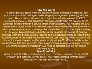 How AES Works The export process begins when the exporter decides to export merchandise. The exporter or the authorized agent makes shipping arrangements (booking) with the carrier. The exporter or the authorized agent transmits the commodity (SED) information using AES. This information can come directly from the exporter or the authorized agent or through a service center or port authority. AES validates the data against editing tables and U.S. Government agency requirement files and generates a confirmation message or error messages back to the filer. If the carrier is participating in the Vessel Transportation Module the carrier transmits the Receipt of Booking message when the booked cargo is received and the departure message following the actual departure of the vessel. Within ten calendar days after departure, the carrier will transmit the entire export manifest electronically using AES. AES also validates the transportation data then generates either a confirmation message or an error message. Any errors messages generated by AES must be corrected and the corrections transmitted to AES.  Benefits of AES Whatever aspect of the export community you represent - exporter, carrier, freight forwarder, port authority, service center, non-vessel operating common carrier, consolidator - AES has advantages for you. 