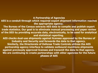 A Partnership of Agencies AES is a conduit through which required export shipment information reaches the appropriate agency.  The Bureau of the Census extracts AES data to compile and publish export trade statistics. Our goal is to eliminate manual processing and paper review of the SED by providing accurate data, electronically, to be used for analytical and statistical reporting.  AES checks dual-use shipments against licenses approved by the Bureau of Industry and Security and forwards the data to that agency.  Similarly, the Directorate of Defense Trade Controls utilizes the AES partnership agency interface to validate outbound munitions shipments against previously approved licenses and transmit the data to that agency.  We are continuing to create partnerships with other agencies for the future phases of AES 