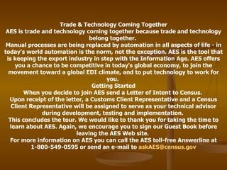 Trade & Technology Coming Together AES is trade and technology coming together because trade and technology belong together.  Manual processes are being replaced by automation in all aspects of life - in today's world automation is the norm, not the exception. AES is the tool that is keeping the export industry in step with the Information Age. AES offers you a chance to be competitive in today's global economy, to join the movement toward a global EDI climate, and to put technology to work for you.  Getting Started When you decide to join AES send a Letter of Intent to Census.  Upon receipt of the letter, a Customs Client Representative and a Census Client Representative will be assigned to serve as your technical advisor during development, testing and implementation.  This concludes the tour. We would like to thank you for taking the time to learn about AES. Again, we encourage you to sign our Guest Book before leaving the AES Web site.  For more information on AES you can call the AES toll-free Answerline at 1-800-549-0595 or send an e-mail to  [email_address] 