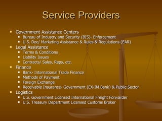 Service Providers Government Assistance Centers Bureau of Industry and Security (BIS)- Enforcement U.S. Doc/ Marketing Assistance & Rules & Regulations (EAR) Legal Assistance Terms & Conditions Liability Issues Contracts/ Sales, Reps, etc. Finance Bank- International Trade Finance Methods of Payment Foreign Exchange Receivable Insurance- Government (EX-IM Bank) & Public Sector Logistics U.S. Government Licensed International Freight Forwarder U.S. Treasury Department Licensed Customs Broker 