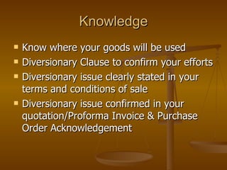 Knowledge Know where your goods will be used Diversionary Clause to confirm your efforts Diversionary issue clearly stated in your terms and conditions of sale Diversionary issue confirmed in your quotation/Proforma Invoice & Purchase Order Acknowledgement 