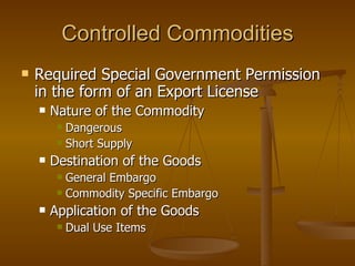 Controlled Commodities Required Special Government Permission in the form of an Export License Nature of the Commodity Dangerous Short Supply Destination of the Goods General Embargo Commodity Specific Embargo Application of the Goods Dual Use Items 