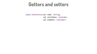 class Conference(var name: String,
val startDate: Calendar,
val endDate: Calendar)
class Conference2(name: String,
val startDate: Calendar,
val endDate: Calendar) {
var name: String = name
get() = "prefix_$field"
set(value) {
field = "${value}_sufix"
}
}
Getters and setters
 