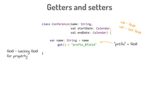 class Conference(name: String,
val startDate: Calendar,
val endDate: Calendar) {
var name: String = name
get() = "prefix_$field"
}
Getters and setters
“prefix” + field
val - finalvar - not final
field - backing field
for property
 