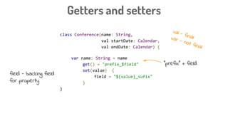 class Conference(name: String,
val startDate: Calendar,
val endDate: Calendar) {
var name: String = name
get() = "prefix_$field"
set(value) {
field = "${value}_sufix"
}
}
Getters and setters
“prefix” + field
val - finalvar - not final
field - backing field
for property
 