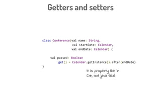 Getters and setters
class Conference(val name: String,
val startDate: Calendar,
val endDate: Calendar) {
val passed: Boolean
get() = Calendar.getInstance().after(endDate)
}
It is property like in
C#, not java field
 