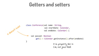 Getters and setters
class Conference(val name: String,
val startDate: Calendar,
val endDate: Calendar) {
val passed: Boolean
get() = Calendar.getInstance().after(endDate)
}
It doesn’t exist
It is property like in
C#, not java field
 