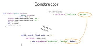 public Conference(@NotNull String name,
@NotNull String city,
boolean isFree) {
Intrinsics.checkParameterIsNotNull(name, "name");
Intrinsics.checkParameterIsNotNull(city, "city");
this.name = name;
this.city = city;
this.isFree = isFree;
}
Constructor
public static final void test() {
Conference conference
= new Conference("Confitura", "Warsaw", false);
}
val conference
= Conference("Confitura", "Warsaw")
One to rulethem all
 