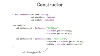 class Conference(val name: String,
val startDate: Calendar,
val endDate: Calendar)
fun test() {
val conference1 = Conference("Confitura",
Calendar.getInstance(),
Calendar.getInstance())
val conference2 = Conference(name = "Confitura",
startDate = Calendar.getInstance(),
endDate = Calendar.getInstance())
}
Constructor
named arguments
 