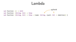 Lambda
val function: () -> Unit
val function: (String, Int) -> View
val function: (String, Int) -> View = {name: String, count: Int -> doAction() }
val button: Button
button.setOnClickListener({ view: View -> doAction() })
button.setOnClickListener({ view -> doAction() })
button.setOnClickListener({ doAction() })
button.setOnClickListener {
doAction
}
optional
 
