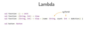 Lambda
val function: () -> Unit
val function: (String, Int) -> View
val function: (String, Int) -> View = {name: String, count: Int -> doAction() }
val button: Button
button.setOnClickListener({ view: View -> doAction() })
button.setOnClickListener({ view -> doAction() })
button.setOnClickListener({ doAction() })
button.setOnClickListener {
doAction
}
optional
 
