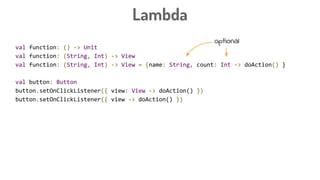 Lambda
val function: () -> Unit
val function: (String, Int) -> View
val function: (String, Int) -> View = {name: String, count: Int -> doAction() }
val button: Button
button.setOnClickListener({ view: View -> doAction() })
button.setOnClickListener({ view -> doAction() })
button.setOnClickListener({ doAction() })
button.setOnClickListener {
doAction
}
optional
 