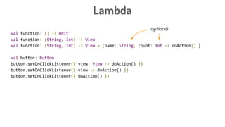 Lambda
val function: () -> Unit
val function: (String, Int) -> View
val function: (String, Int) -> View = {name: String, count: Int -> doAction() }
val button: Button
button.setOnClickListener({ view: View -> doAction() })
button.setOnClickListener({ view -> doAction() })
button.setOnClickListener({ doAction() })
button.setOnClickListener {
doAction
}
optional
 