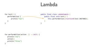 Lambda
fun test() {
performAction {
println("two")
}
}
fun performAction(action: () -> Unit) {
println("one")
action()
println("three")
}
public final class LabmdaSample {
public final void test() {
this.performAction((Function0)test.INSTANCE);
}
}
 