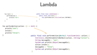 Lambda
fun test() {
performAction {
println("two")
}
}
public final class LabmdaSample {
public final void test() {
this.performAction((Function0)test.INSTANCE);
}
}
public final void performAction(@NotNull Function0<Unit> action) {
Intrinsics.checkParameterIsNotNull(action, (String)"action");
String message$iv = "one";
System.out.println((Object)message$iv);
action.invoke();
message$iv = "three";
System.out.println((Object)message$iv);
}
fun performAction(action: () -> Unit) {
println("one")
action()
println("three")
}
 