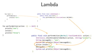 Lambda
fun test() {
performAction {
println("two")
}
}
public final class LabmdaSample {
public final void test() {
this.performAction((Function0)test.INSTANCE);
}
}
public final void performAction(@NotNull Function0<Unit> action) {
Intrinsics.checkParameterIsNotNull(action, (String)"action");
String message$iv = "one";
System.out.println((Object)message$iv);
action.invoke();
message$iv = "three";
System.out.println((Object)message$iv);
}
fun performAction(action: () -> Unit) {
println("one")
action()
println("three")
}
 