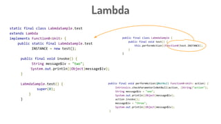 Lambda
public final class LabmdaSample {
public final void test() {
this.performAction((Function0)test.INSTANCE);
}
}
public final void performAction(@NotNull Function0<Unit> action) {
Intrinsics.checkParameterIsNotNull(action, (String)"action");
String message$iv = "one";
System.out.println((Object)message$iv);
action.invoke();
message$iv = "three";
System.out.println((Object)message$iv);
}
static final class LabmdaSample.test
extends Lambda
implements Function0<Unit> {
public static final LabmdaSample.test
INSTANCE = new test();
public final void invoke() {
String message$iv = "two";
System.out.println((Object)message$iv);
}
LabmdaSample.test() {
super(0);
}
}
 