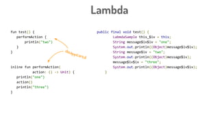 public final void test() {
LabmdaSample this_$iv = this;
String message$iv$iv = "one";
System.out.println((Object)message$iv$iv);
String message$iv = "two";
System.out.println((Object)message$iv);
message$iv$iv = "three";
System.out.println((Object)message$iv$iv);
}
Lambda
fun test() {
performAction {
println("two")
}
}
inline fun performAction(
action: () -> Unit) {
println("one")
action()
println("three")
}
disappeared
 