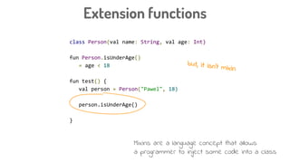 class Person(val name: String, val age: Int)
fun Person.isUnderAge()
= age < 18
fun test() {
val person = Person("Pawel", 18)
person.isUnderAge()
}
Extension functions
but, it isn’t mixin
Mixins are a language concept that allows
a programmer to inject some code into a class
 