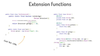 public final class Person {
@NotNull
private final String name;
private final int age;
@NotNull
public final String getName() {
return this.name;
}
public final int getAge() {
return this.age;
}
public Person(@NotNull String name, int age) {
Intrinsics.checkParameterIsNotNull((Object)name,
(String)"name");
this.name = name;
this.age = age;
}
}
Extension functions
public final class TestExtensionKt {
public static final boolean isUnderAge(
Person $receiver){
Intrinsics.checkParameterIsNotNull((Object)$receiver,
(String)"$receiver");
return $receiver.getAge() < 18;
}
public static final void test() {
Person person = new Person("Pawel", 18);
}
}
Just like Utils
 