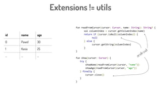 fun readFromCursor(cursor: Cursor, name: String): String? {
val columnIndex = cursor.getColumnIndex(name)
return if (cursor.isNull(columnIndex)) {
null
} else {
cursor.getString(columnIndex)
}
}
fun show(cursor: Cursor) {
try {
showName(readFromCursor(cursor, "name"))
showAge(readFromCursor(cursor, "age"))
} finally {
cursor.close()
}
}
Extensions != utils
id name age
0 Pawel 30
1 Kasia 25
... ... ... android
 